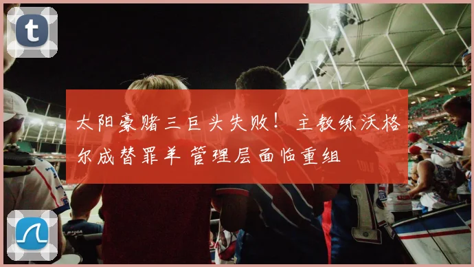 太阳豪赌三巨头失败!主教练沃格尔成替罪羊 管理层面临重组