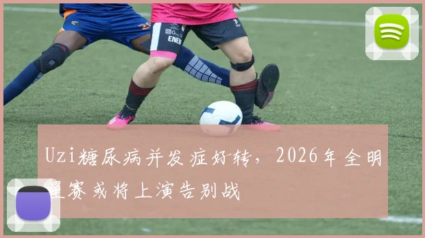 Uzi糖尿病并发症好转，2026年全明星赛或将上演告别战